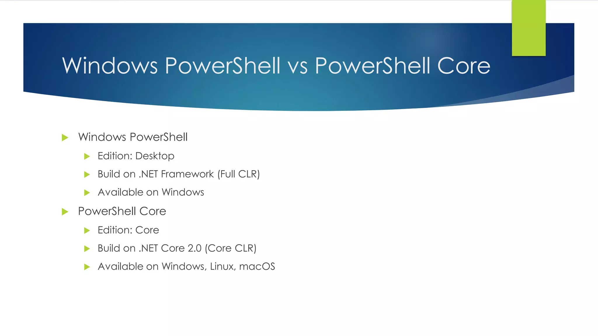 Windows PowerShell vs PowerShell Core
 Windows PowerShell
 Edition: Desktop
 Build on .NET Framework (Full CLR)
 Available on Windows
 PowerShell Core
 Edition: Core
 Build on .NET Core 2.0 (Core CLR)
 Available on Windows, Linux, macOS
 