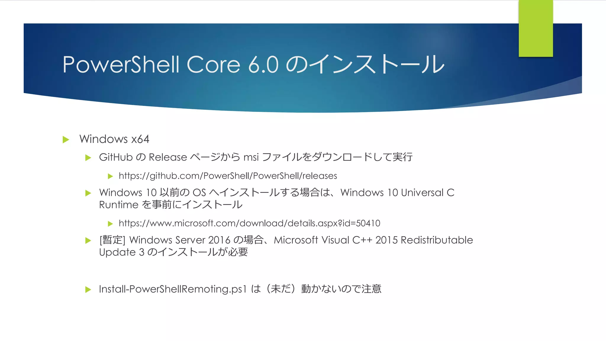 PowerShell Core 6.0 のインストール
 Windows x64
 GitHub の Release ページから msi ファイルをダウンロードして実行
 https://github.com/PowerShell/PowerShell/releases
 Windows 10 以前の OS へインストールする場合は、Windows 10 Universal C
Runtime を事前にインストール
 https://www.microsoft.com/download/details.aspx?id=50410
 [暫定] Windows Server 2016 の場合、Microsoft Visual C++ 2015 Redistributable
Update 3 のインストールが必要
 Install-PowerShellRemoting.ps1 は（未だ）動かないので注意
 