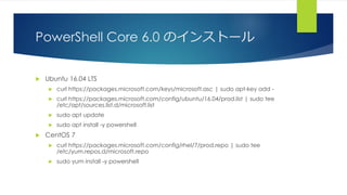 PowerShell Core 6.0 のインストール
 Ubuntu 16.04 LTS
 curl https://packages.microsoft.com/keys/microsoft.asc | sudo apt-key add -
 curl https://packages.microsoft.com/config/ubuntu/16.04/prod.list | sudo tee
/etc/apt/sources.list.d/microsoft.list
 sudo apt update
 sudo apt install -y powershell
 CentOS 7
 curl https://packages.microsoft.com/config/rhel/7/prod.repo | sudo tee
/etc/yum.repos.d/microsoft.repo
 sudo yum install -y powershell
 