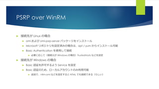 PSRP over WinRM
 接続先が Linux の場合
 omi および omi-psrp-server パッケージをインストール
 Microsoft リポジトリを設定済みの場合は、apt / yum からインストール可能
 Basic Authentication を使用して接続
 必要に応じて（接続元が Windows の場合）TrustedHosts などを設定
 接続先が Windows の場合
 Basic 認証を許可するよう Service を設定
 Basic 認証のため、ローカルアカウントのみ利用可能
 追加で、ntlm-omi などを設定すると NTML でも接続できる（らしい）
 