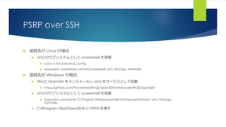 PSRP over SSH
 接続先が Linux の場合
 sshd のサブシステムとして powershell を登録
 sudo vi /etc/ssh/sshd_config
 Subsystem powershell /usr/bin/powershell -sshs -NoLogo -NoProfile
 接続先が Windows の場合
 Win32 OpenSSH をインストールし sshd をサービスとして起動
 https://github.com/PowerShell/Win32-OpenSSH/wiki/Install-Win32-OpenSSH
 sshd のサブシステムとして powershell を登録
 Subsystem powershell C:/Program Files/powershell/6.0.0/powershell.exe -sshs -NoLogo -
NoProfile
 C:¥Program Files¥OpenSSH¥ に PATH を通す
 