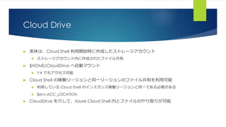 Cloud Drive
 実体は、Cloud Shell 利用開始時に作成したストレージアカウント
 ストレージアカウント内に作成されたファイル共有
 $HOME/CloudDrive へ自動マウント
 Y:¥ でもアクセス可能
 Cloud Shell の稼働リージョンと同一リージョンのファイル共有を利用可能
 利用している Cloud Shell のインスタンス稼働リージョンと同一である必要がある
 $env:ACC_LOCATION
 CloudDrive を介して、Azure Cloud Shell 内とファイルのやり取りが可能
 