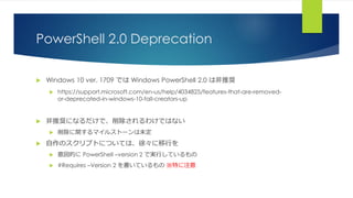 PowerShell 2.0 Deprecation
 Windows 10 ver. 1709 では Windows PowerShell 2.0 は非推奨
 https://support.microsoft.com/en-us/help/4034825/features-that-are-removed-
or-deprecated-in-windows-10-fall-creators-up
 非推奨になるだけで、削除されるわけではない
 削除に関するマイルストーンは未定
 自作のスクリプトについては、徐々に移行を
 意図的に PowerShell –version 2 で実行しているもの
 #Requires –Version 2 を書いているもの ※特に注意
 