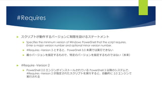#Requires
 スクリプトが動作するバージョンに制限を設けるステートメント
 Specifies the minimum version of Windows PowerShell that the script requires.
Enter a major version number and optional minor version number.
 #Requires -Version 3 とすると、PowerShell 3.0 未満では実行できない
 最小バージョンを指定するもので、特定のバージョンを指定するものではない（本来）
 #Require -Version 2
 PowerShell 2.0 エンジンがインストールされている PowerShell 3 以降のシステムで、
#Requires -Version 2 が指定されたスクリプトを実行すると、自動的に 2.0 エンジンで
実行される
 