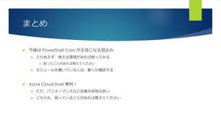 まとめ
 今後は PowerShell Core が主流になる見込み
 とりあえず、使える環境があれば使ってみる
 困ったことがあれば教えてください
 モジュールを書いている人は、動くか確認する
 Azure Cloud Shell 便利！
 ただ、パフォーマンスなど改善の余地は多い
 こちらも、困っていることがあれば教えてください
 