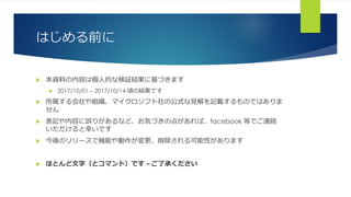 はじめる前に
 本資料の内容は個人的な検証結果に基づきます
 2017/10/01 – 2017/10/14 頃の結果です
 所属する会社や組織、マイクロソフト社の公式な見解を記載するものではありま
せん
 表記や内容に誤りがあるなど、お気づきの点があれば、facebook 等でご連絡
いただけると幸いです
 今後のリリースで機能や動作が変更、削除される可能性があります
 ほとんど文字（とコマンド）です – ご了承ください
 