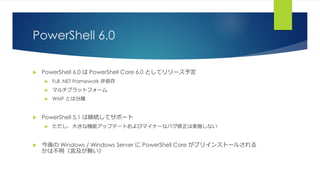 PowerShell 6.0
 PowerShell 6.0 は PowerShell Core 6.0 としてリリース予定
 Full .NET Framework 非依存
 マルチプラットフォーム
 WMF とは分離
 PowerShell 5.1 は継続してサポート
 ただし、大きな機能アップデートおよびマイナーなバグ修正は実施しない
 今後の Windows / Windows Server に PowerShell Core がプリインストールされる
かは不明（言及が無い）
 