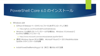 PowerShell Core 6.0 のインストール
 Windows x64
 GitHub の Release ページから msi ファイルをダウンロードして実行
 https://github.com/PowerShell/PowerShell/releases
 Windows 10 以前の OS へインストールする場合は、Windows 10 Universal C
Runtime を事前にインストール
 https://www.microsoft.com/download/details.aspx?id=50410
 [暫定] Windows Server 2016 の場合、Microsoft Visual C++ 2015 Redistributable
Update 3 のインストールが必要
 Install-PowerShellRemoting.ps1 は（未だ）動かないので注意
 