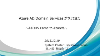 System Center User Group Japan
第14回 勉強会 LT
Azure AD Domain Services がやってきた
2015.12.19
～AADDS Came to Azure!!～
 