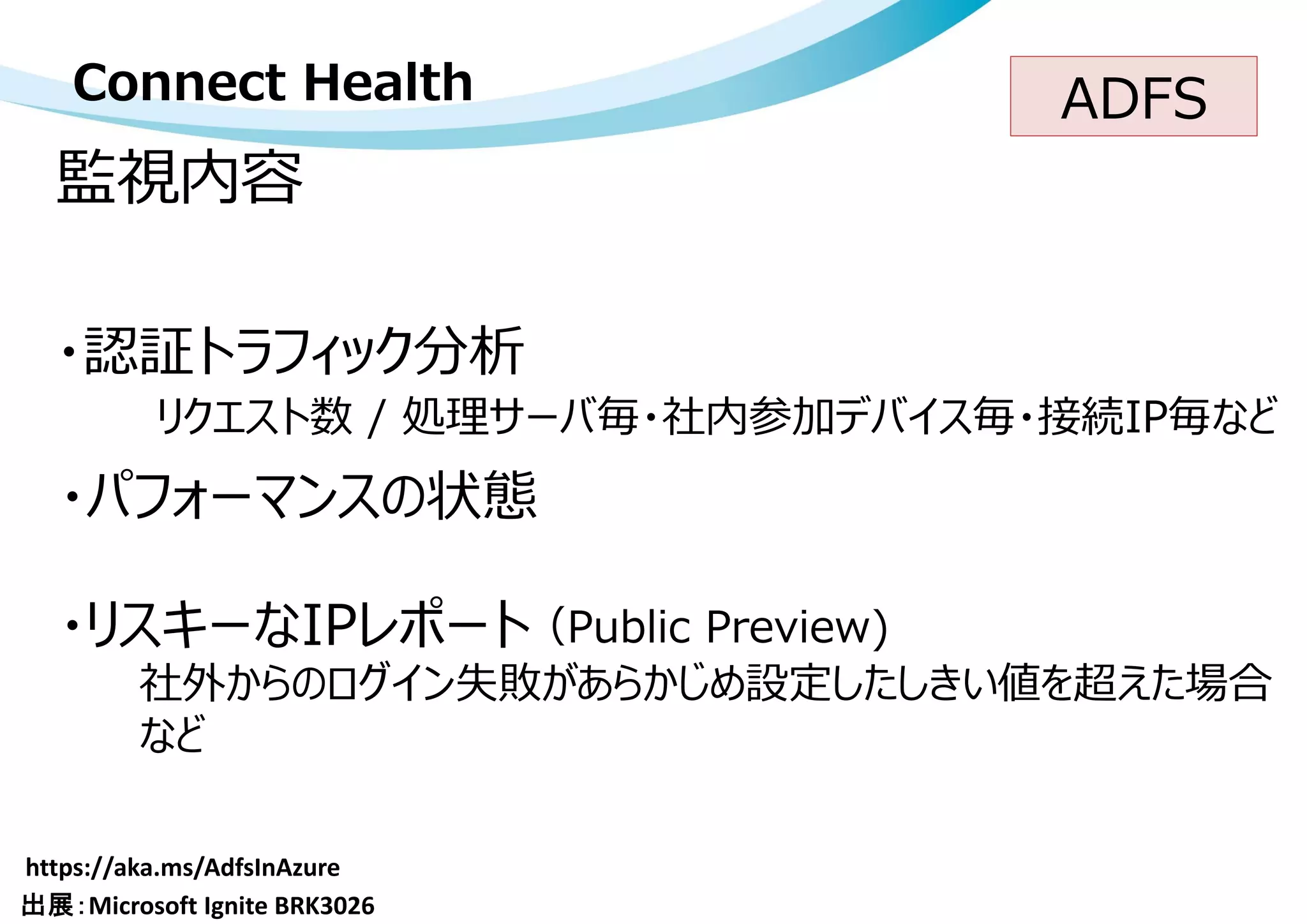 監視内容
Connect Health
・認証トラフィック分析
・リスキーなIPレポート
・パフォーマンスの状態
リクエスト数 / 処理サーバ毎・社内参加デバイス毎・接続IP毎など
社外からのログイン失敗があらかじめ設定したしきい値を超えた場合
など
（Public Preview)
ADFS
 