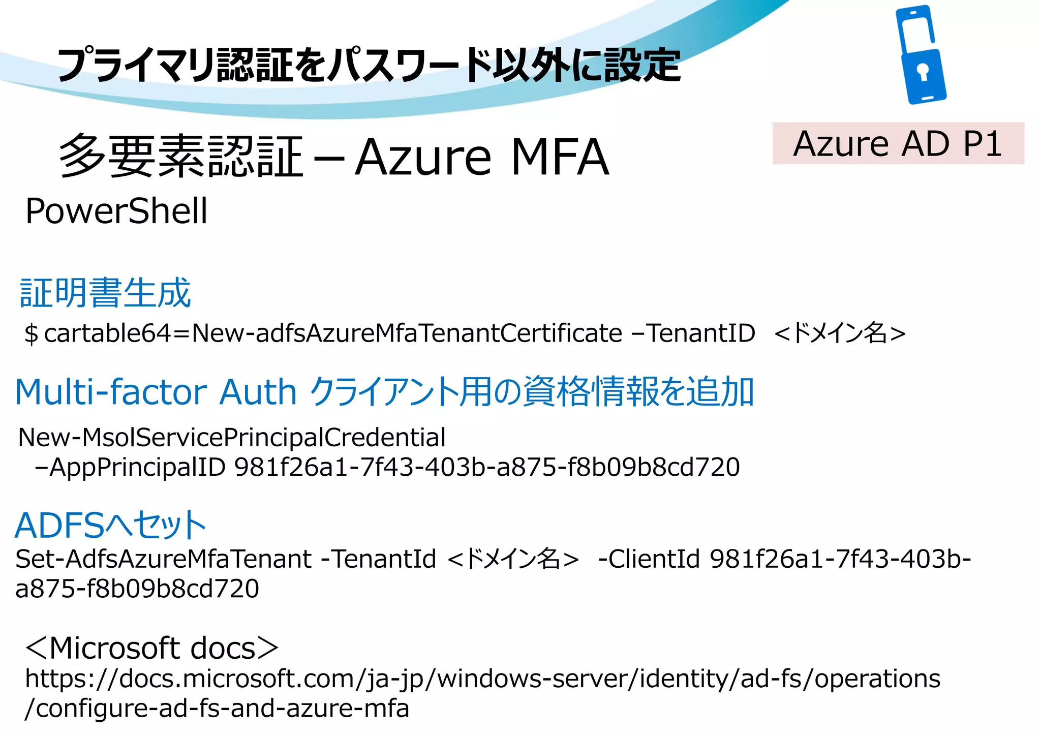 プライマリ認証をパスワード以外に設定
PowerShell
Azure AD P1
＄cartable64=New-adfsAzureMfaTenantCertificate –TenantID <ドメイン名>
New-MsolServicePrincipalCredential
–AppPrincipalID 981f26a1-7f43-403b-a875-f8b09b8cd720
Set-AdfsAzureMfaTenant -TenantId <ドメイン名> -ClientId 981f26a1-7f43-403b-
a875-f8b09b8cd720
多要素認証－Azure MFA
https://docs.microsoft.com/ja-jp/windows-server/identity/ad-fs/operations
/configure-ad-fs-and-azure-mfa
＜Microsoft docs＞
証明書生成
Multi-factor Auth クライアント用の資格情報を追加
ADFSへセット
 