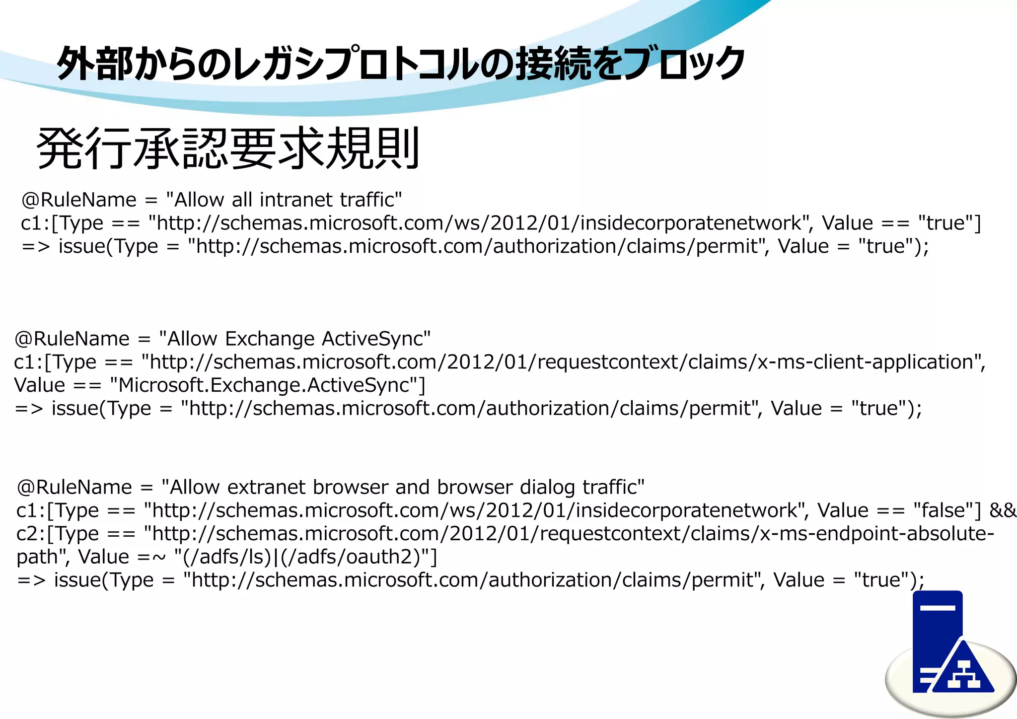 外部からのレガシプロトコルの接続をブロック
発行承認要求規則
@RuleName = "Allow all intranet traffic"
c1:[Type == "http://schemas.microsoft.com/ws/2012/01/insidecorporatenetwork", Value == "true"]
=> issue(Type = "http://schemas.microsoft.com/authorization/claims/permit", Value = "true");
@RuleName = "Allow Exchange ActiveSync"
c1:[Type == "http://schemas.microsoft.com/2012/01/requestcontext/claims/x-ms-client-application",
Value == "Microsoft.Exchange.ActiveSync"]
=> issue(Type = "http://schemas.microsoft.com/authorization/claims/permit", Value = "true");
@RuleName = "Allow extranet browser and browser dialog traffic"
c1:[Type == "http://schemas.microsoft.com/ws/2012/01/insidecorporatenetwork", Value == "false"] &&
c2:[Type == "http://schemas.microsoft.com/2012/01/requestcontext/claims/x-ms-endpoint-absolute-
path", Value =~ "(/adfs/ls)|(/adfs/oauth2)"]
=> issue(Type = "http://schemas.microsoft.com/authorization/claims/permit", Value = "true");
 