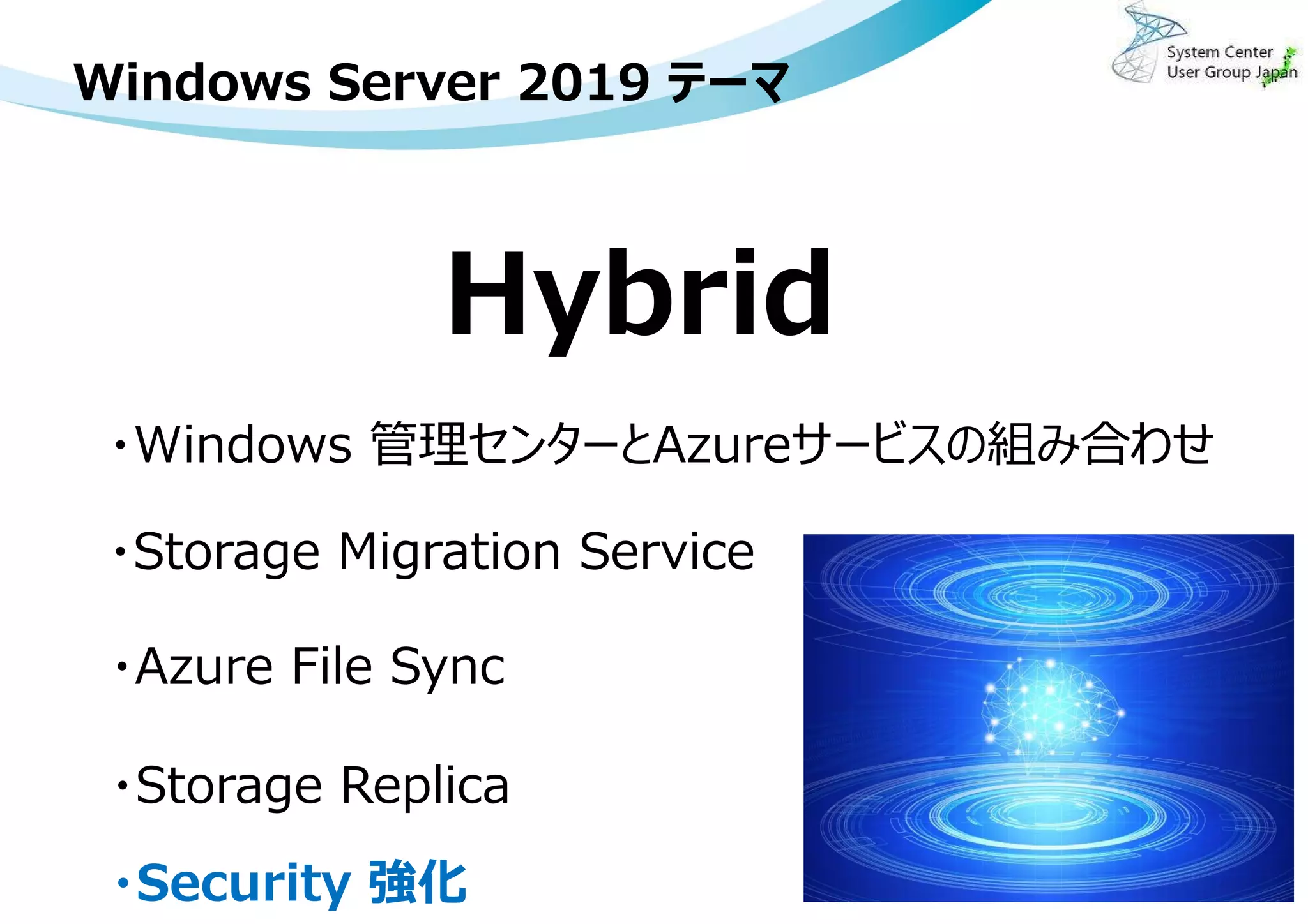 Windows Server 2019 テーマ
4
Hybrid
・Windows 管理センターとAzureサービスの組み合わせ
・Storage Migration Service
・Azure File Sync
・Storage Replica
・Security 強化
 