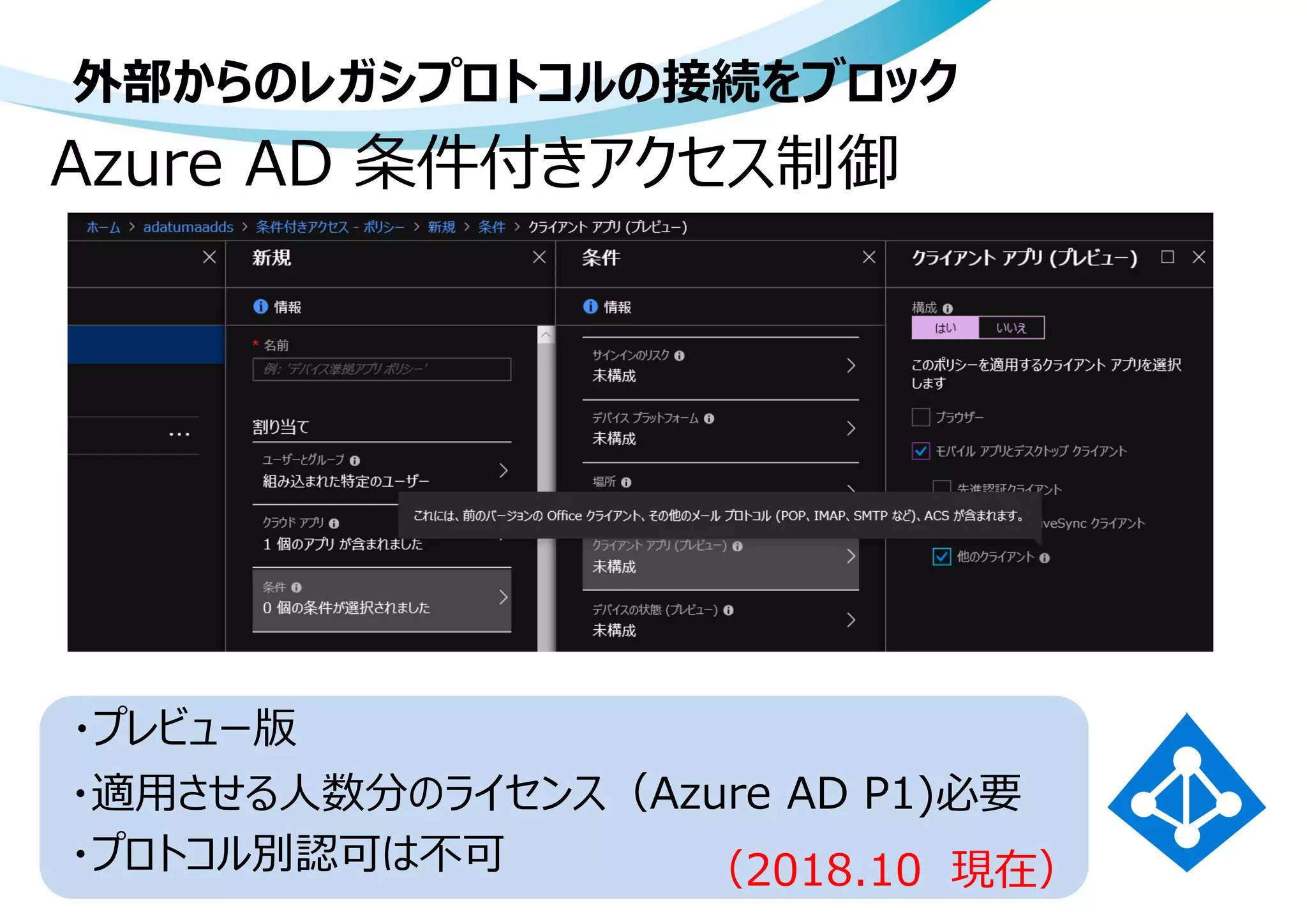 外部からのレガシプロトコルの接続をブロック
Azure AD 条件付きアクセス制御
・適用させる人数分のライセンス（Azure AD P1)必要
・プロトコル別認可は不可
・プレビュー版
（2018.10 現在）
 