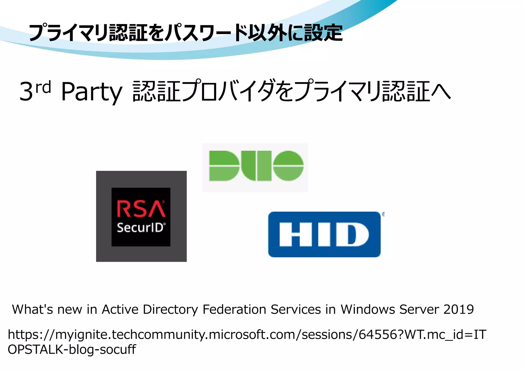 3rd Party 認証プロバイダをプライマリ認証へ
プライマリ認証をパスワード以外に設定
https://myignite.techcommunity.microsoft.com/sessions/64556?WT.mc_id=IT
OPSTALK-blog-socuff
What's new in Active Directory Federation Services in Windows Server 2019
 