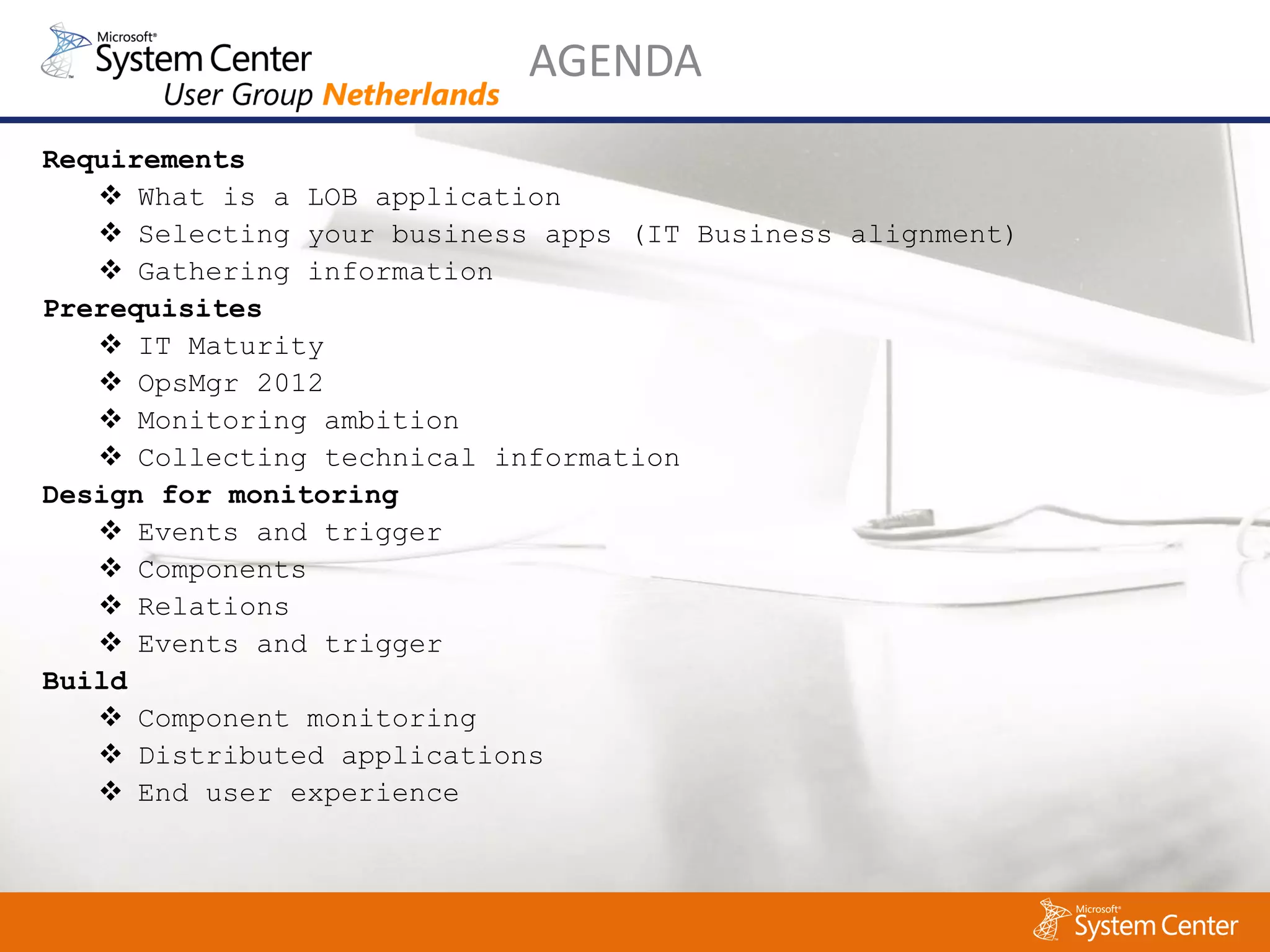 AGENDA
Requirements
    What is a LOB application
    Selecting your business apps (IT Business alignment)
    Gathering information
Prerequisites
    IT Maturity
    OpsMgr 2012
    Monitoring ambition
    Collecting technical information
Design for monitoring
    Events and trigger
    Components
    Relations
    Events and trigger
Build
    Component monitoring
    Distributed applications
    End user experience
 