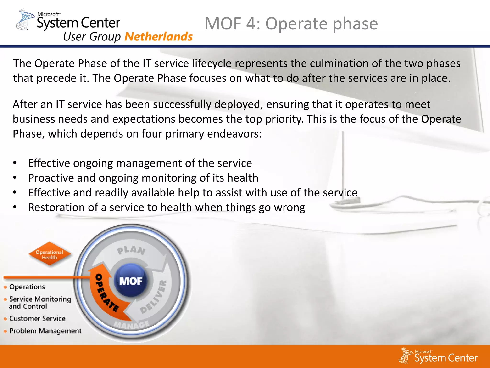 MOF 4: Operate phase
The Operate Phase of the IT service lifecycle represents the culmination of the two phases
that precede it. The Operate Phase focuses on what to do after the services are in place.

After an IT service has been successfully deployed, ensuring that it operates to meet
business needs and expectations becomes the top priority. This is the focus of the Operate
Phase, which depends on four primary endeavors:

•   Effective ongoing management of the service
•   Proactive and ongoing monitoring of its health
•   Effective and readily available help to assist with use of the service
•   Restoration of a service to health when things go wrong
 
