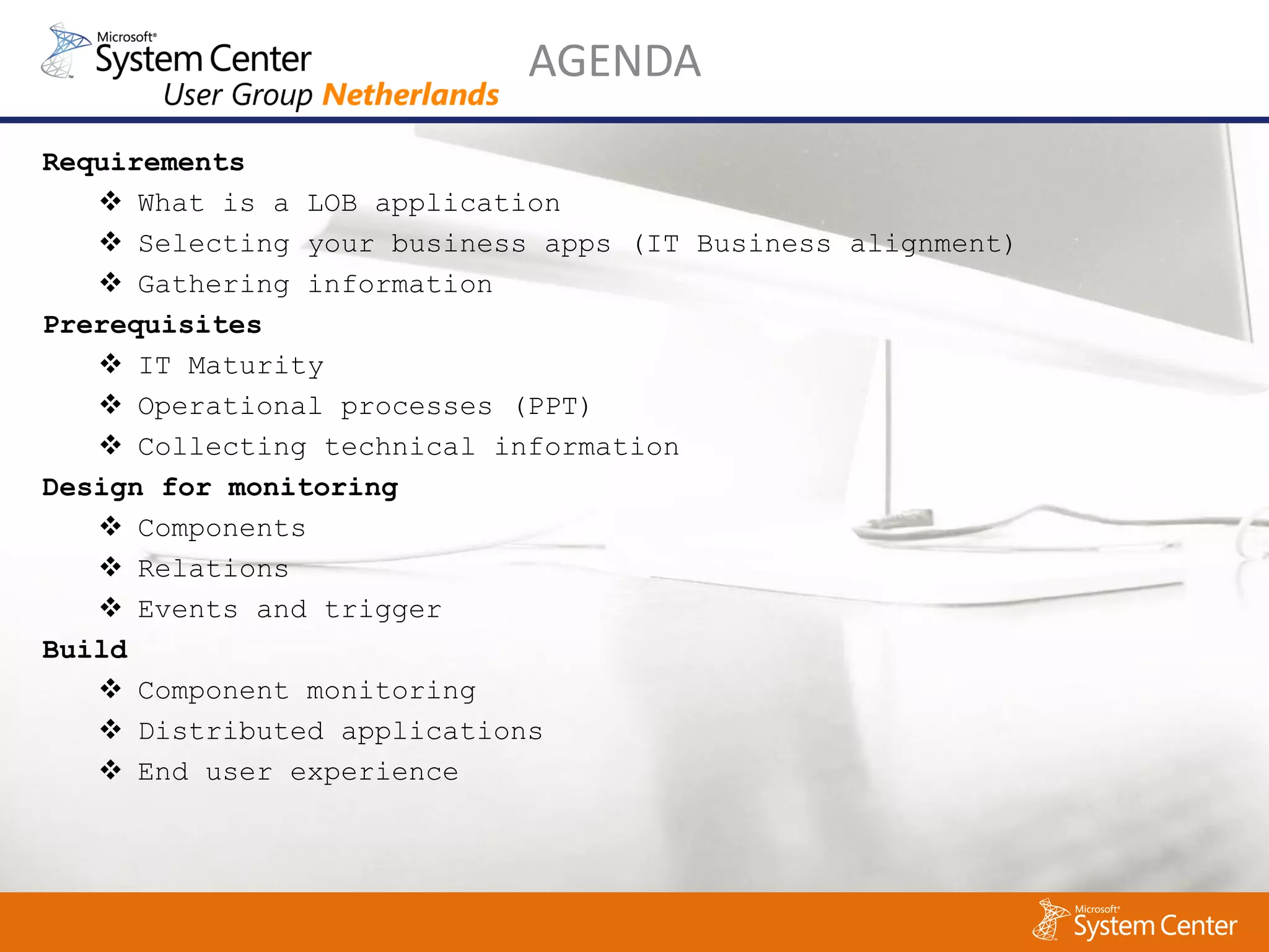 AGENDA
Requirements
    What is a LOB application
    Selecting your business apps (IT Business alignment)
    Gathering information
Prerequisites
    IT Maturity
    Operational processes (PPT)
    Collecting technical information
Design for monitoring
    Components
    Relations
    Events and trigger
Build
    Component monitoring
    Distributed applications
    End user experience
 