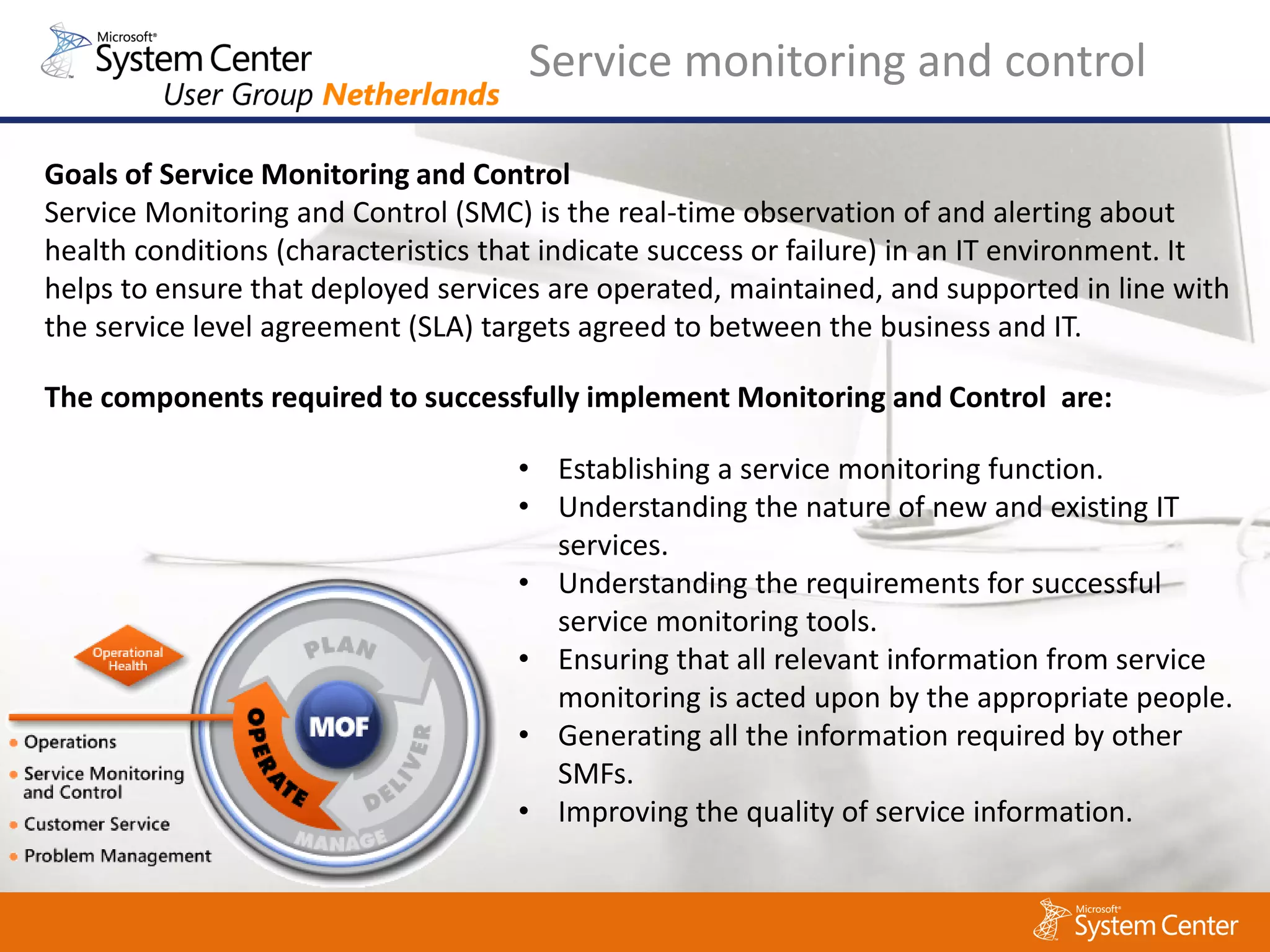 Service monitoring and control

Goals of Service Monitoring and Control
Service Monitoring and Control (SMC) is the real-time observation of and alerting about
health conditions (characteristics that indicate success or failure) in an IT environment. It
helps to ensure that deployed services are operated, maintained, and supported in line with
the service level agreement (SLA) targets agreed to between the business and IT.

The components required to successfully implement Monitoring and Control are:

                                     • Establishing a service monitoring function.
                                     • Understanding the nature of new and existing IT
                                       services.
                                     • Understanding the requirements for successful
                                       service monitoring tools.
                                     • Ensuring that all relevant information from service
                                       monitoring is acted upon by the appropriate people.
                                     • Generating all the information required by other
                                       SMFs.
                                     • Improving the quality of service information.
 