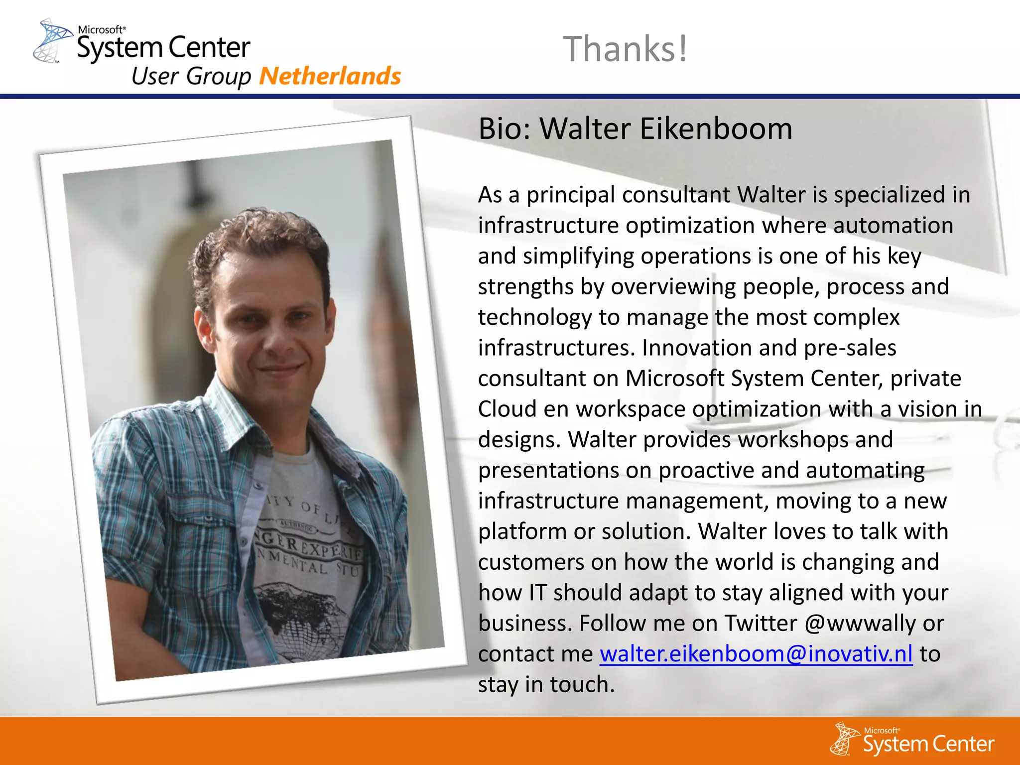Thanks!
Bio: Walter Eikenboom
As a principal consultant Walter is specialized in
infrastructure optimization where automation
and simplifying operations is one of his key
strengths by overviewing people, process and
technology to manage the most complex
infrastructures. Innovation and pre-sales
consultant on Microsoft System Center, private
Cloud en workspace optimization with a vision in
designs. Walter provides workshops and
presentations on proactive and automating
infrastructure management, moving to a new
platform or solution. Walter loves to talk with
customers on how the world is changing and
how IT should adapt to stay aligned with your
business. Follow me on Twitter @wwwally or
contact me walter.eikenboom@inovativ.nl to
stay in touch.
 