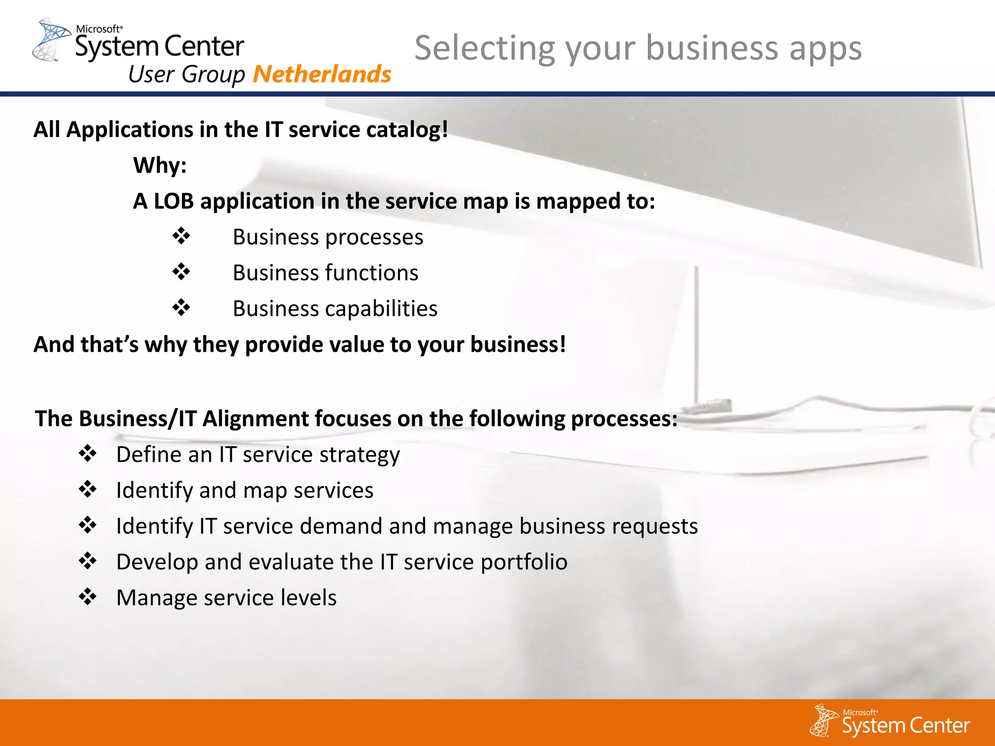 Selecting your business apps

All Applications in the IT service catalog!
          Why:
          A LOB application in the service map is mapped to:
                    Business processes
                    Business functions
                    Business capabilities
And that’s why they provide value to your business!

The Business/IT Alignment focuses on the following processes:
     Define an IT service strategy
     Identify and map services
     Identify IT service demand and manage business requests
     Develop and evaluate the IT service portfolio
     Manage service levels
 