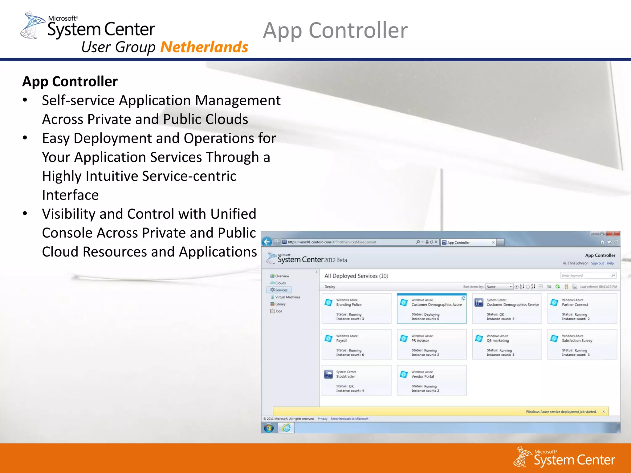 App Controller
App Controller
• Self-service Application Management
  Across Private and Public Clouds
• Easy Deployment and Operations for
  Your Application Services Through a
  Highly Intuitive Service-centric
  Interface
• Visibility and Control with Unified
  Console Across Private and Public
  Cloud Resources and Applications
 