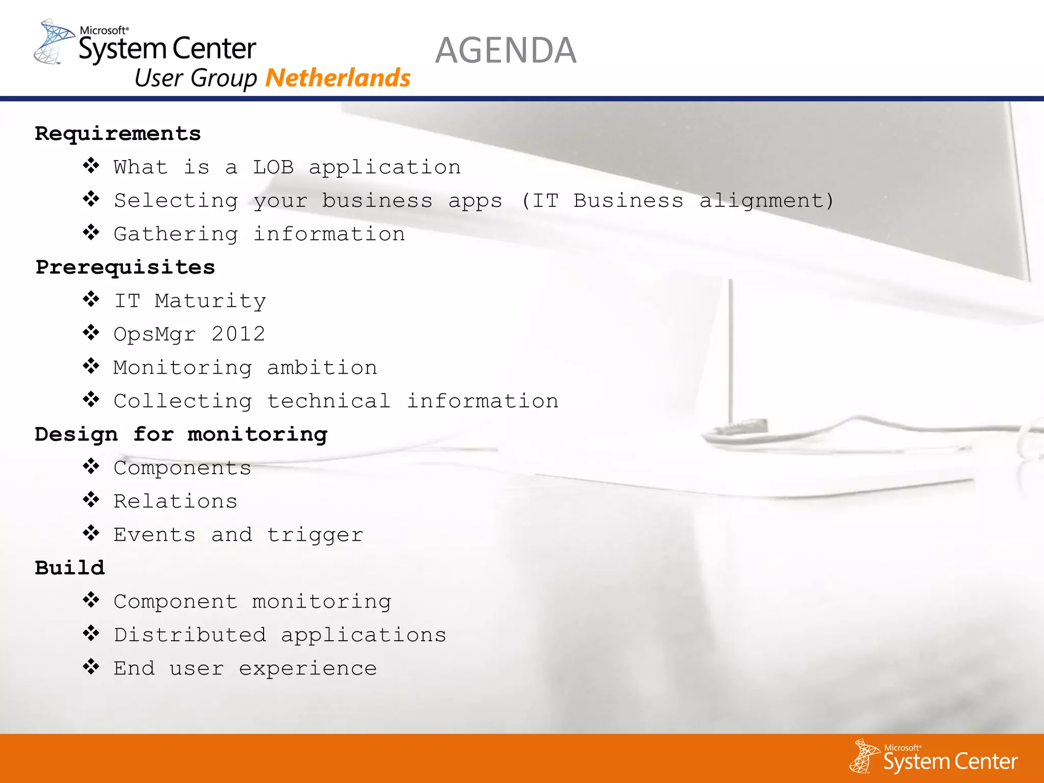AGENDA
Requirements
    What is a LOB application
    Selecting your business apps (IT Business alignment)
    Gathering information
Prerequisites
    IT Maturity
    OpsMgr 2012
    Monitoring ambition
    Collecting technical information
Design for monitoring
    Components
    Relations
    Events and trigger
Build
    Component monitoring
    Distributed applications
    End user experience
 