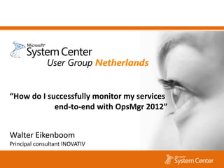 “How do I successfully monitor my services
            end-to-end with OpsMgr 2012”


Walter Eikenboom
Principal consultant INOVATIV
 