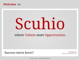 Welcome to

Scuhio
where Talents meet Opportunities

Success starts here!!
© 2013 Scuhio - All Rights Reserved.

CONTACT US
Email: contact@scuhio.com

 