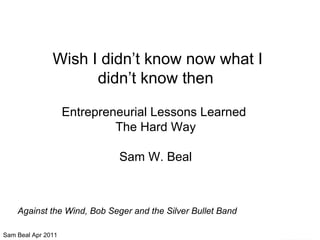 Wish I didn’t know now what I didn’t know then Entrepreneurial Lessons Learned  The Hard Way Sam W. Beal Against the Wind, Bob Seger and the Silver Bullet Band 