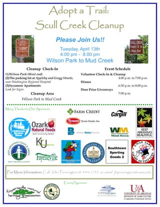 Adopt a Trail:
                     Scull Creek Cleanup
                                   Please Join Us!!
                                      Tuesday, April 13th
                                      4:00 pm - 8:00 pm
                             Wilson Park to Mud Creek
              Cleanup Check-In                                       Event Schedule
(1)Wilson Park (West end)                            Volunteer Check-In & Cleanup
(2)The parking lot at Appleby and Gregg Streets,                             4:00 p.m. to 7:00 p.m.
near Washington Regional Hospital                    Dinner
(3)Sycamore Apartments                                                       6:30 p.m. to 8:00 p.m.
Look for Signs                                       Door Prize Giveaways
                 Cleanup Area                                                7:00 p.m.
           Wilson Park to Mud Creek

Many Thanks to Our Sponsors:




                                                                       Southtown
                                                                        Sporting
                                                                        Goods 2



 For More Information: Call John Pennington @ 444-1755 or email jhpennington@uaex.edu

                                         Event Organizers:
 