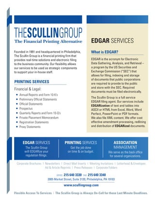 EDGAR SERVICES
Founded in 1991 and headquartered in Philadelphia,                  What is EDGAR?
The Scullin Group is a financial printing firm that
provides real-time solutions and electronic filing                  EDGAR is the acronym for Electronic
to the business community. Our flexibility allows                   Data Gathering, Analysis, and Retrieval –
our services to be used as strategic components                     a program by the US Securities and
to support your in-house staff.                                     Exchange Commission (“SEC”) that
                                                                    allows for filing, indexing and storage
                                                                    of documents that public corporations
PRINTING SERVICES                                                   are required to provide to the public
                                                                    and store with the SEC. Required
Financial & Legal:
                                                                    documents must be filed electronically.
 • Annual Reports and Form 10-K’s
                                                                    The Scullin Group is a full service
 • Preliminary Official Statements                                  EDGAR filing agent. Our services include
 • Official Statements                                              EDGARization of text and tables into
 • Prospectus                                                       ASCII or HTML from Excel, Word, Word
 • Quarterly Reports and Form 10-Q’s                                Perfect, PowerPoint or PDF formats.
 • Private Placement Memorandum                                     We also file XML content. We offer cost
 • Registration Statements                                          effective amendment processing, redlining
 • Proxy Statements                                                 and distribution of EDGARized documents.




      EDGAR SERVICES                        PRINTING SERVICES                        ASSOCIATION
        The Scullin Group                       Get the job done                     MANAGEMENT
        will EDGARize your                    on time & on budget.               We serve as the back office
         regulation filings.                                                      for several organizations.

  Corporate Brochures | Newsletters | Direct Mail Inserts | Meeting Invitations | Letterhead & Envelopes
                        Ad & Article Reprints | Press Releases | Corporate Folders

                                  OFFICE:   215 640 3330   FAX:   215 640 3340
                           2005 Market Street, Suite 3120, Philadelphia, PA 19103
                                            www.scullingroup.com

Flexible Access To Services | The Scullin Group is Always On-Call for those Last Minute Deadlines.
 