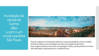 Inundação da
várzea do
Carmo
1892
1,25m x 4m
museu paulista
São Paulo O pintor registrou com bastante realismo e riqueza de detalhes a área inundada.
O título se refere a uma inundação ocorrida numa região de são Paulo.
Essa imagem retrata um tema de uma paisagem urbana, sendo portanto um tema
não idealizado e superando assim o academicismo.
 