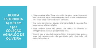 ROUPA
ESTENDIDA
67 x 82 cm
1940
COLEÇÃO
AGNALDO DE
OLIVEIRA
 Observe nessa tela a forte impressão de que a cena é iluminada
pela luz do Sol. Repara nas cores mais claras: Como refletem mais
a luz solar, estão na área de maior claridade.
 Veja como percebemos pouco a criança sentada, à esquerda: Sua
roupa escura reflete mal a luz.
 Note também como não vemos com clareza o contorno da
folhagem e das pessoas que compõe a cena.
 Visconti deu a essa tela características impressionistas, pois os
seres nela representados são percebidos pelo observador sob
efeito de luz natural.
 