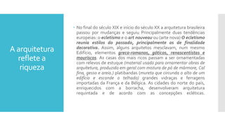 A arquitetura
reflete a
riqueza
 No final do século XIX e início do século XX a arquitetura brasileira
passou por mudanças e seguiu Principalmente duas tendências
europeias: o ecletismo e o art nouveau ou (arte nova) O ecletismo
reunia estilos do passado, principalmente os de finalidade
decorativa. Assim, alguns arquitetos mesclavam, num mesmo
Edifício, elementos greco-romanos, góticos, renascentistas e
mouriscos. As casas dos mais ricos passam a ser ornamentadas
com relevos de estuque (material usado para ornamentar obras de
arquitetura, produzido em geral com mistura de pó de mármore, Cal
fina, gesso e areia.) platibandas (mureta que circunda o alto de um
edifício e esconde o telhado) grandes vidraças e ferragens
importadas da França e da Bélgica. As cidades do norte do país,
enriquecidos com a borracha, desenvolveram arquitetura
requintada e de acordo com as concepções ecléticas.
 