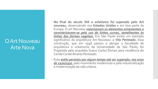 OArt Nouveau
Arte Nova
 No final do século XIX o ecletismo foi superado pelo Art
nouveau, desenvolvido nos Estados Unidos e em boa parte da
Europa. O art Nouveau valorizavam os elementos ornamentais e
caracterizavam-se pelo uso de linhas curvas, semelhantes às
linhas das formas vegetais. Em São Paulo existe um exemplo
significativo da arquitetura Art Nouveau: a Vila Penteado. Essa
construção, que em 1948 passou a abrigar a faculdade de
arquitetura e urbanismo da Universidade de São Paulo, foi
Projetada pelo arquiteto Sueco Carlos Ekman para residência do
Conde Conde Álvares Penteado.
 Esse estilo persistiu por algum tempo até ser superado, nos anos
de 1920/1930, pelo movimento modernista e pela industrialização
e modernização da vida urbana.
 