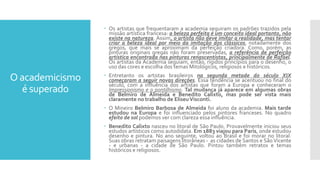 O academicismo
é superado
 Os artistas que frequentaram a academia seguiram os padrões trazidos pela
missão artística francesa: a beleza perfeita é um conceito ideal portanto, não
existe na natureza. Assim, o artista não deve imitar a realidade, mas tentar
criar a beleza ideal por meio da imitação dos clássicos, notadamente dos
gregos, que mais se aproximam da perfeição criadora. Como, porém, as
pinturas originais gregas não foram preservadas, a referência de perfeição
artística encontrada nas pinturas renascentistas, principalmente de Rafael.
Os artistas da Academia seguiam, então, rígidos princípios para o desenho, o
uso das cores e escolha dos temas Mitológicos, religiosos e históricos.
 Entretanto os artistas brasileiros na segunda metade do século XIX
começaram a seguir novas direções. Essa tendência se acentuou no final do
século, com a influência dos artistas que foram a Europa e conheceram o
Impressionismo e o pontilhismo. Tal mudança já aparece em algumas obras
de Belmiro de Almeida e Benedito Calixto, mas pode ser vista mais
claramente no trabalho de EliseuVisconti.
 O Mineiro Belmiro Barbosa de Almeida foi aluno da academia. Mais tarde
estudou na Europa e foi influenciado pelos pintores franceses. No quadro
efeito de sol podemos ver com clareza essa influência.
 Benedito Calixto nasceu no litoral de São Paulo. Provavelmente iniciou seus
estudos artísticos como autodidata. Em 1883 viajou para Paris, onde estudou
desenho e pintura. No ano seguinte, voltou ao Brasil e foi morar no litoral.
Suas obras retratam paisagens litorâneas - as cidades de Santos e São Vicente
- e urbanas - a cidade de São Paulo. Pintou também retratos e temas
históricos e religiosos.
 