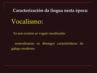 Caracterización da lingua nesta época: Vocalismo: Xa non existen as vogais nasalizadas  xeneralízanse os ditongos característicos do galego moderno. 