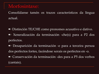 Morfosintaxe: Consolídanse tamén os trazos característicos da lingua actual. ✏  Distinción TE/CHE como pronomes acusativo e dativo. ✏  Xeneralización da terminación -che(s) para a P2 dos perfectos. ✏  Desaparición da terminación -e para a terceira persoa dos perfectos fortes, facéndose xerais os perfectos en -o. ✏  Conservación da terminación -des para a P5 dos verbos (cantais). 