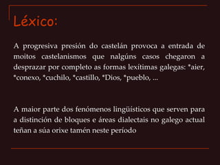 Léxico: A progresiva presión do castelán provoca a entrada de moitos castelanismos que nalgúns casos chegaron a desprazar por completo as formas lexítimas galegas: *aier, *conexo, *cuchilo, *castillo, *Dios, *pueblo, ... A maior parte dos fenómenos lingüísticos que serven para a distinción de bloques e áreas dialectais no galego actual teñan a súa orixe tamén neste período 