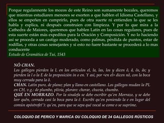 NÔ CHAN.  Los gallegos pierden la L en los artículos el, la, las, los y dicen ô, â, ôs, âs; y pierden la l o la E de la preposición in o en. Y así, por <en el> dicen nô, con la boca muy cerrada para la ô. CHAN.  Latín puro, de plano; plan y llano en castellano. Los gallegos mudan la PL en CH, v.g.: de plumbo, plivia, plorare: chorar, chuvia, chumbo. QUÉ EN MORRAZO . Por la sinalefa se debe escribir qu’en Morrazo, y se debe leer quên, cerrada casi la boca para la ê. Escribí qu’en poniendo la e en lugar del común apóstrofe(‘): qu’en, para que se sepa qué vocal se come o se suprime.   COLOQUIO DE PERICO Y MARICA OU COLOQUIO DE 24 GALLEGOS RÚSTICOS   Porque regulannente los mozos de este Reino son sumamente bozales, queremos que mientras estudiaren menores se exorten a que hablen el Idioma Castellano, y ellos se empeñen en cumprirlo, pues de otra suerte ni entienden lo que se les habla y esplica, ni después construien con limpieza. Y por lo que mira a la Cathedra de Maiores, queremos que hablen Latín en las cosas regulares, pues de esta suerte están más expeditos para la Oración y Composición. Y no lo haciendo así se proceda a un castigo moderado, como palmas, pérdida de puntos, estar de rodillas, y otras cosas semejantes y si esto no fuere bastante se procederá a lo mas conducente  Estudo de Gramática de Tui, 1543 
