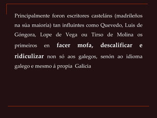 Principalmente foron escritores casteláns (madrileños na súa maioría) tan influintes como Quevedo, Luis de Góngora, Lope de Vega ou Tirso de Molina os primeiros en  facer mofa, descalificar e ridiculizar  non só aos galegos, senón ao idioma galego e mesmo á propia  Galicia 