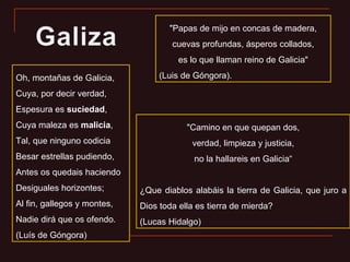 Oh, montañas de Galicia, Cuya, por decir verdad, Espesura es  suciedad , Cuya maleza es  malicia , Tal, que ninguno codicia Besar estrellas pudiendo, Antes os quedais haciendo Desiguales horizontes; Al fin, gallegos y montes, Nadie dirá que os ofendo. (Luís de Góngora) "Papas de mijo en concas de madera, cuevas profundas, ásperos collados, es lo que llaman reino de Galicia" (Luis de Góngora). "Camino en que quepan dos, verdad, limpieza y justicia, no la hallareis en Galicia“ ¿Que diablos alabáis la tierra de Galicia, que juro a Dios toda ella es tierra de mierda? (Lucas Hidalgo) 