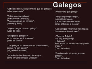 “ Soberano señor, que permitiste que los gallegos te llamasen padre” "Antes puto que gallego" (Francisco de Quevedo) “ Aunque gallego, es honrado”.  (Monroy y Silva) "Ni perro negro, ni mozo gallego"  (Lope de Vega) "¿Rogaste a gallegos?,  ya no puedes venir a menos". (Tirso de Molina) "Los gallegos no se colocan en predicamento, porque no son alguien"  (Miguel de Cervantes) "No salen tantas flores en diez mayos,  como en Galicia mozas y lacayos” "Antes moro que gallego“ "Venga el gallego a segar, miserable jornalero, que los hombres de Castilla tienen el trabajo a menos". "Los gallegos vinieron al mundo para descanso de los animales". - "Soys de Toledo? -No soy, sino gallego. -¿Gallego? Para enviar un recado será muy lindo criado." (Tirso de Molina) "Eres honrado. -Y noble, aunque gallego".  (Tirso de Molina) 