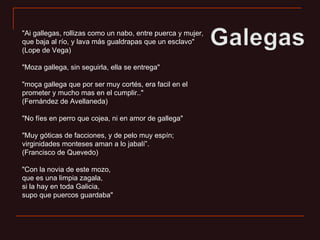 "Ai gallegas, rollizas como un nabo, entre puerca y mujer, que baja al río, y lava más gualdrapas que un esclavo" (Lope de Vega) "Moza gallega, sin seguirla, ella se entrega" "moça gallega que por ser muy cortés, era facil en el prometer y mucho mas en el cumplir.." (Fernández de Avellaneda) "No fíes en perro que cojea, ni en amor de gallega" "Muy góticas de facciones, y de pelo muy espín; virginidades monteses aman a lo jabalí”. (Francisco de Quevedo) "Con la novia de este mozo, que es una limpia zagala, si la hay en toda Galicia, supo que puercos guardaba" 