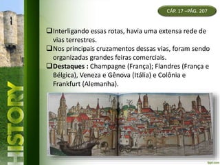 CÁP. 17 –PÁG. 207
Interligando essas rotas, havia uma extensa rede de
vias terrestres.
Nos principais cruzamentos dessas vias, foram sendo
organizadas grandes feiras comerciais.
Destaques : Champagne (França); Flandres (França e
Bélgica), Veneza e Gênova (Itália) e Colônia e
Frankfurt (Alemanha).
 