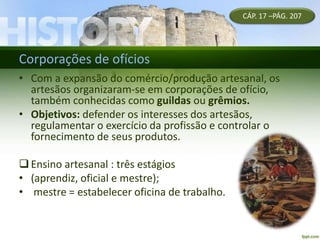 Corporações de ofícios
• Com a expansão do comércio/produção artesanal, os
artesãos organizaram-se em corporações de ofício,
também conhecidas como guildas ou grêmios.
• Objetivos: defender os interesses dos artesãos,
regulamentar o exercício da profissão e controlar o
fornecimento de seus produtos.
Ensino artesanal : três estágios
• (aprendiz, oficial e mestre);
• mestre = estabelecer oficina de trabalho.
CÁP. 17 –PÁG. 207
 