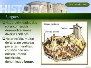 Burguesia
Nas proximidades das
rotas comerciais,
desenvolveram-se
diversas cidades.
No princípio, muitas
delas eram cercadas
por altas muralhas,
constituindo um
núcleo urbano
fortificado,
denominado burgo.
CÁP. 17 –PÁG. 207
 