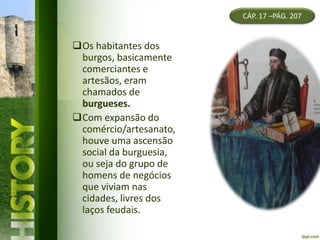 Os habitantes dos
burgos, basicamente
comerciantes e
artesãos, eram
chamados de
burgueses.
Com expansão do
comércio/artesanato,
houve uma ascensão
social da burguesia,
ou seja do grupo de
homens de negócios
que viviam nas
cidades, livres dos
laços feudais.
CÁP. 17 –PÁG. 207
 
