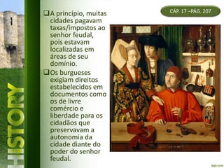 CÁP. 17 –PÁG. 207A princípio, muitas
cidades pagavam
taxas/impostos ao
senhor feudal,
pois estavam
localizadas em
áreas de seu
domínio.
Os burgueses
exigiam direitos
estabelecidos em
documentos como
os de livre
comércio e
liberdade para os
cidadãos que
preservavam a
autonomia da
cidade diante do
poder do senhor
feudal.
 